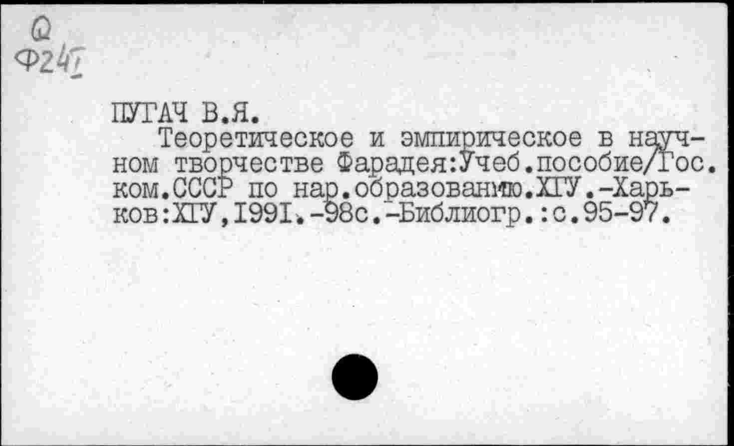 ﻿а <Р2^
ПУГАЧ В.Я.
Теоретическое и эмпирическое в научном творчестве Фарацея:Учеб.пособие/Гос. ком.СССР по нар.образованмю.ХГУ.-Харьков : ХГУ, 1991 ■. -98с. -Библиогр.: с. 95-97.